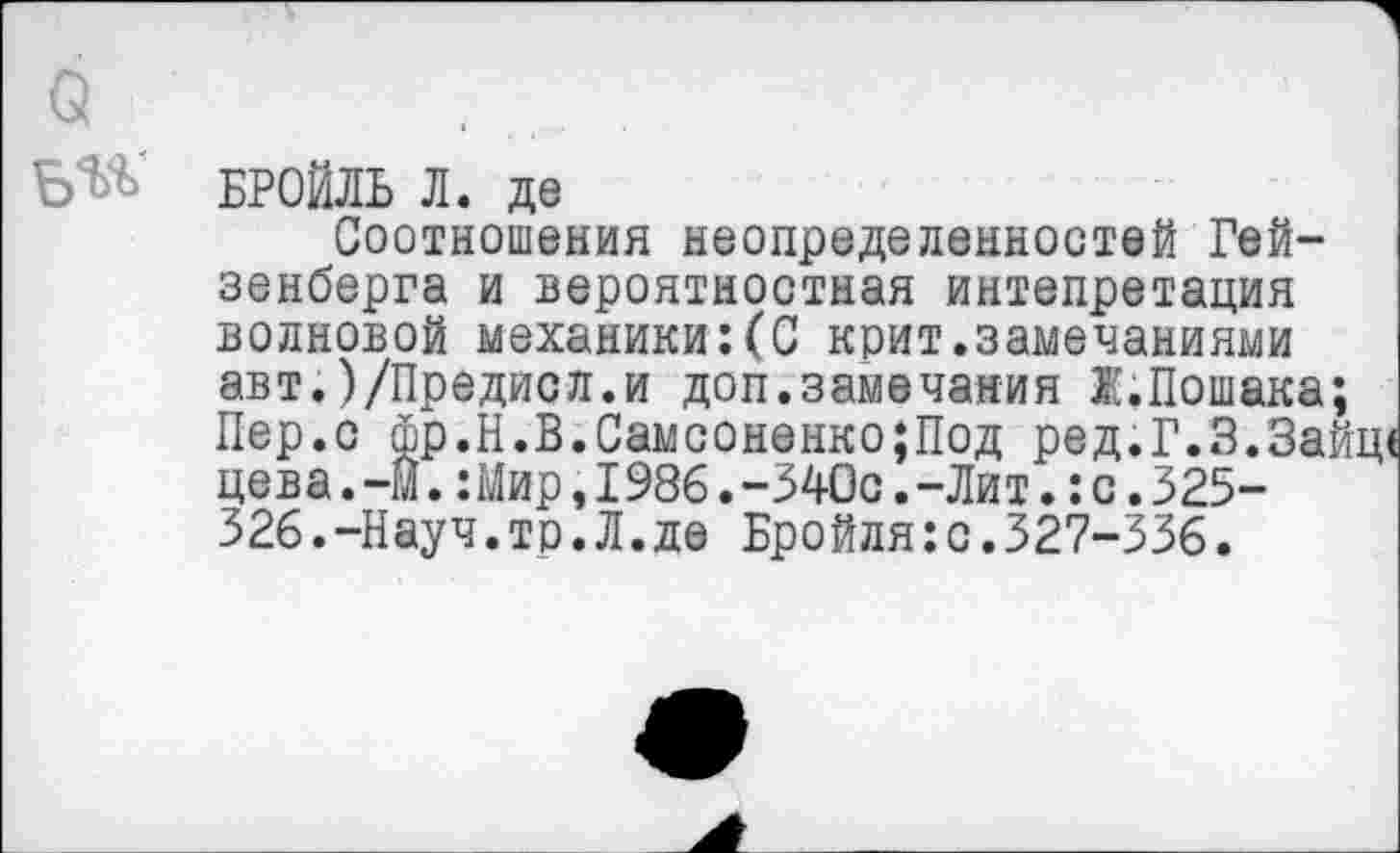 ﻿о
Б^
БРОЙЛЬ Л. де
Соотношения неопределенностей Гейзенберга и вероятностная интепретация волновой механики:(С крит.замечаниями авт.)/Предисл.и доп.замечания Ж.Пошака; Пер.с фр.Н.В.Самсоненко;Под ред.Г.З.Зай цева.-И.:Мир,1986.-340с.-Лит.:с.325-326.-Науч.тр.Л.де Бройля:с.327-336.